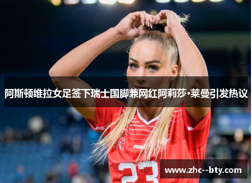 阿斯顿维拉女足签下瑞士国脚兼网红阿莉莎·莱曼引发热议 阿斯顿维拉女足签下瑞士国脚兼网红阿莉莎·莱曼引发热议