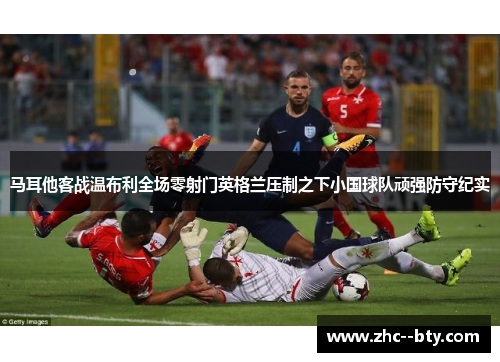 马耳他客战温布利全场零射门英格兰压制之下小国球队顽强防守纪实 马耳他客战温布利全场零射门英格兰压制之下小国球队顽强防守纪实