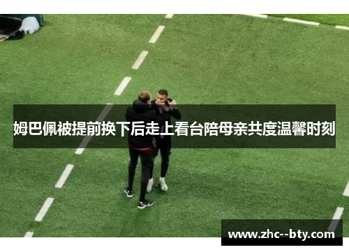 姆巴佩被提前换下后走上看台陪母亲共度温馨时刻 姆巴佩被提前换下后走上看台陪母亲共度温馨时刻