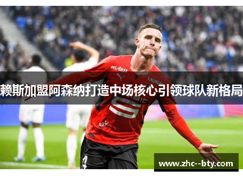 赖斯加盟阿森纳打造中场核心引领球队新格局 赖斯加盟阿森纳打造中场核心引领球队新格局